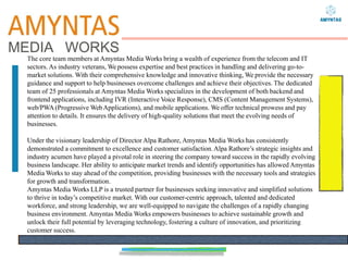 The core team members at Amyntas Media Works bring a wealth of experience from the telecom and IT
sectors. As industry veterans, Wepossess expertise and best practices in handling and delivering go-to-
market solutions. With their comprehensive knowledge and innovative thinking, We provide the necessary
guidance and support to help businesses overcome challenges and achieve their objectives. The dedicated
team of 25 professionals at Amyntas Media Works specializes in the development of both backend and
frontend applications, including IVR (Interactive Voice Response), CMS (Content Management Systems),
web/PWA(Progressive WebApplications), and mobile applications. We offer technical prowess and pay
attention to details. It ensures the delivery of high-quality solutions that meet the evolving needs of
businesses.
Under the visionary leadership of Director Alpa Rathore, Amyntas Media Works has consistently
demonstrated a commitment to excellence and customer satisfaction.Alpa Rathore’s strategic insights and
industry acumen have played a pivotal role in steering the company toward success in the rapidly evolving
business landscape. Her ability to anticipate market trends and identify opportunities has allowed Amyntas
Media Works to stay ahead of the competition, providing businesses with the necessary tools and strategies
for growth and transformation.
Amyntas Media Works LLP is a trusted partner for businesses seeking innovative and simplified solutions
to thrive in today’s competitive market. With our customer-centric approach, talented and dedicated
workforce, and strong leadership, we are well-equipped to navigate the challenges of a rapidly changing
business environment. Amyntas Media Works empowers businesses to achieve sustainable growth and
unlock their full potential by leveraging technology, fostering a culture of innovation, and prioritizing
customer success.
 