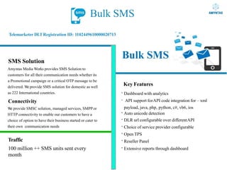 Bulk SMS
Telemarketer DLTRegistration ID: 1102449610000020713
SMS Solution
Amyntas Media Works provides SMS Solution to
customers for all their communication needs whether its
a Promotional campaign or a critical OTP message to be
delivered. W
e provide SMS solution for domestic as well
as 222 International countries.
Connectivity
W
e provide SMSC solution, managed services, SMPPor
HTTP connectivity to enable our customers to have a
choice of option to have their business started or cater to
their own communication needs
Key Features
·Dashboard with analytics
· API support forAPI code integration for – xml
payload, java, php, python, c#, vb6, ios
·Auto unicode detection
·DLR url configurable over differentAPI
·Choice of service provider configurable
·Open TPS
·Reseller Panel
·Extensive reports through dashboard
Traffic
100 million ++ SMS units sent every
month
 