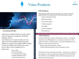 Out Bound Dialler
Voice Products
IVR Platform
White labeled complex IVR can be developed overAsterisk or industry
standard VXMLto be implemented for Telco and Enterprise solution
· Natural Language Processing
· Multilingual support
· Omni channel support
· Callback integration
· Visual IVR
· Artificial Intelligence
· SIPconnectivity
Industry proven platform based on asterisk and free
switch all open source components, Out Bound
Dialling is still the
most effective way to reach out to the users even
today with 100% reachability.AMW can provide
platform as a solution with complete CRM to manage
it end to end.Added custom analytics lets user to
have an edge over their campaign and its
effectiveness
· Survey CRM
· Key Press V
erification
· Live Transfer and Forwarding
· Complete Scheduling Control
· CustomisedAudio Delivery
Alert Solution
Automatic V
oice Dialer for passive infrastructure of telecom – The primary
expectations from A
VDapplication is to send alarm notifications to field
engineer and others in escalation matrix, via hosted cloud deployment. The
purpose is to help solution provider with
· Reduce Delay in V
oice Escalation ofAlarm
· To make called field engineers more accountable for action
A
VDsolution for telcos for domain monitoring – similar service as above but
the solution is for telco internal domain monitoring like BSS, BSS INFRA,
NSS, STP
, PKC, CEN, MDWDM, CORE, V
oL
TE for fault generation and
ticket closure with closed loop
 