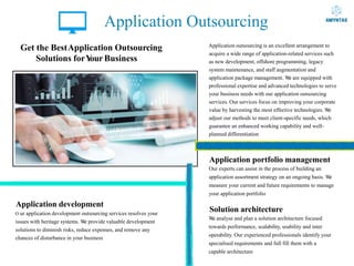Application Outsourcing
Get the BestApplication Outsourcing
Solutions forY
our Business
Application development
O ur application development outsourcing services resolves your
issues with heritage systems. W
e provide valuable development
solutions to diminish risks, reduce expenses, and remove any
chances of disturbance in your business
Application outsourcing is an excellent arrangement to
acquire a wide range of application-related services such
as new development, offshore programming, legacy
system maintenance, and staff augmentation and
application package management. W
e are equipped with
professional expertise and advanced technologies to serve
your business needs with our application outsourcing
services. Our services focus on improving your corporate
value by harvesting the most effective technologies. W
e
adjust our methods to meet client-specific needs, which
guarantee an enhanced working capability and well-
planned differentiation
Application portfolio management
Our experts can assist in the process of building an
application assortment strategy on an ongoing basis. W
e
measure your current and future requirements to manage
your application portfolio
Solution architecture
W
e analyse and plan a solution architecture focused
towards performance, scalability, usability and inter
operability. Our experienced professionals identify your
specialised requirements and full fill them with a
capable architecture
 