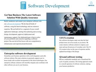 Software Development
GetY
our Business The Latest Software
Solution With QualityAssurance
Build, modernize and sustain your enterprise software with
our software development. W
e develop all kinds of
software, using the latest technology and our extensive
expertise. W
e can build all or a segment of your overall
application landscape, starting from planning and covering
design, development, approval, deployment and
maintenance support. Our dedicated team is here to solve
all your problems and concerns regarding a software
project.Y
ou can tick all the boxes with our comprehensive
infrastructure and experienced professionals
Enterprise software development
Streamline your business operations with a well-integrated, scale able
software solution. W
e create solutions to genuinely support your in-
house needs with excellent incorporation of the latest technologies. Our
enterprise software solutions will smoothly integrate and coordinate with
other software you use in your business.
UI/UX creation
Our software developers make sure that the final
product turns out to be exactly as you desire. W
e
create intuitive software solution to impress your
team and ease the process of everyday work. Our UI/
UX creation relies on the years of expertise and the
updated knowledge of the design
QAand software testing
W
e have established standards and a streamlined life
cycle of quality assurance. Our testing approach results
in a smooth operation of software solutions, making
your business productive
 