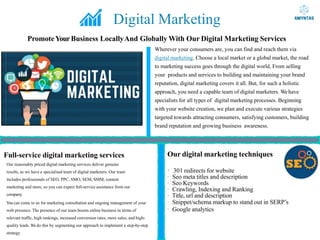 Digital Marketing
PromoteYourBusiness LocallyAnd Globally With Our Digital Marketing Services
Wherever your consumers are, you can find and reach them via
digital marketing. Choose a local market or a global market, the road
to marketing success goes through the digital world. From selling
your products and services to building and maintaining your brand
reputation, digital marketing covers it all. But, for such a holistic
approach, you need a capable team of digital marketers. Wehave
specialists for all types of digital marketing processes. Beginning
with your website creation, we plan and execute various strategies
targeted towards attracting consumers, satisfying customers, building
brand reputation and growing business awareness.
Full-service digital marketing services
Our reasonably priced digital marketing services deliver genuine
results, as we have a specialised team of digital marketers. Our team
includes professionals of SEO, PPC, SMO, SEM, SMM, content
marketing and more, so you can expect full-service assistance from our
company.
You can come to us for marketing consultation and ongoing management of your
web presence. The presence of our team boosts online business in terms of
relevant traffic, high rankings, increased conversion rates, more sales, and high-
quality leads. We do this by segmenting our approach to implement a step-by-step
strategy
Our digital marketing techniques
· 301 redirects for website
· Seo meta titles and description
· Seo Keywords
· Crawling, Indexing and Ranking
· Title, url and description
· Snippet/schema markup to stand out in SERP’s
· Google analytics
 