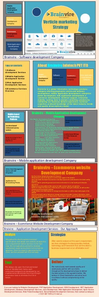 Mobile
Application
Development
Company

Software
Development
Company

Verticle marketing
Strategy

Ecommerce
Development
Company

Web Application
Development
Company

Brainvire – Software development Company

About Brainvire Infotech PVT lTD

TABLE OF CONTENTS
1)Software
development Services

Software
Development
Company

2)Mobile Application
development Service

Ecommerce
Development
Company

Web Application
Development
Company

3)Web Application
Development Services
4)Ecommerce Services
Overview

Brainvire is a global information technology solutions
company offering progressive end-to-end software
development, mobile application development, enterprise
portal development, web application development, e
commerce development, technical support, enterprise
mobility, testing, data & analytic consulting solutions by
combining our business domain experience, technical
expertise, profound knowledge of the latest industry trends
and quality driven delivery model.

Brainvire – Mobile Application development

Mobile-based
Ad Publishing
Platform

COmpany

Our Mobile Development Expertise
●
Mobile-based Online TV
Cross Platform Mobile Application
●
Location-based Mobile Application
Guide
●
Mobile Social Networking
●
Mobile Gaming Applications
●
Entertainment and Multimedia Applications for Mobile Phones
●
Backup and Restore Applications for Mobile Phones
●
SMS Gateway Mobile Apps
●
Mobile Apps Porting Solution
●
Mobile Data Synchronization Solutions Location-based GPS App
●
Mobile Advertising Applications
for Online Restaurant
●
Mobile
VoIP Apps Solutions
Surveys
●
Hybrid Mobile Applications
●
HTML5 Mobile Applications
●
Web-based Mobile Applications
●
Native Mobile Applications
Facebook-based Movie
●
Mobile Ecommerce Solutions
Quiz App for iPhone and
●
Mobile Apps Testing & QA Services
●
Hire Dedicated Mobile Apps Developers iPad
●
We are professional Mobile Apps Development Company with a
strong business ethics and thus, we value your time and money.

Location based
restaurant survey
system

Mobile-based App for Stock
Analysis and Stock
Experiences

Streaming Multimedia
Streaming Multimedia
Application for Mobile
Devices

Brainvire – Mobile application development Company

Brainvire – Ecommerce website
Development Company

Online Retail Management
Online Retail Management
System with SAP
Integration
●
●
●
●

Application for
Personalizing Photos
Personalizing Photos

●
●

●
●

●
●
●
●

`

Community Platform for
Community Platform for
Shoppers to Showcase & Buy
Shoppers to Showcase & Buy
Products
Products

●
●

●
●

Our Ecommerce Website Development Features:
Attractive and customized layouts for all the major pages of the website
Use of the latest development practices to develop layouts and codes based on the latest coding
standards
AJAX is used for presenting product and service information for a fast loading and attractive
experience
Widgets to provide additional filter option for better product search and selection
Options to assign flat discounts, create discount coupons, issue gift certificates, as well as other
marketing and promotional activities
Proper Editors, and CMS System to manage text information on all the major static pages of the
website
Control panel with various features to manage customer information, product information, orders
received, newsletters and correspondence, import/export options, various statistical reports for your
online business etc

Risk Control Framework for
Risk Control Framework for
Business
Business Process Assessment

Marketplace for Businesses
and Customers with Loyalty
Management

Brainvire – Ecommerce Website Development Company
Braivire – Application Development Services - Our Approach

Analyze
We gather the client’s techno-functional
specifications and details and carefully analyze the
user’s requirement before we move to the next
step. We conceptualize and build a detailed
requirement report and submit it to the client for
approval. Once the report is approved by the
client, we then proceed with the next step.

Strategize
After careful analysis of the user’s requirement,
we then strategize the best possible method,
technology and framework that suit the client’s
business requirement at an affordable cost.f

Test

Deliver

We always rely upon the tried and tested
ways of development; hence each
component designed and developed by our
experienced professionals has to go through
scrupulous tests to eliminate the risk of
failure.

We meticulously work towards quality and
assiduously partner with our clients
throughout the development phase to deliver
the best solution in the agreed timeline. We
believe in Client Satisfaction and strive hard
to achieve it without compromising on the
quality.

If you are looking for Website Development, PHP Application Development, CMS Development, .NET Application
Development, Database Development Services, Java Development, Web Application Development, Open Source
Development Services, Web Portal Development, Social Network Development Services, then contact us today at
+1 631 897 7276 or E-mail us

 