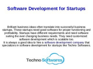 Software Development for Startups
Brilliant business ideas often translate into successful business
startups. These startups need good software for proper functioning and
profitability. Startups have different requirements and need software
suiting the ever changing business needs. They need customized
software development which is scalable too.
It is always a good idea to hire a software development company that
specializes in software development for startups like Techno Softwares.
 