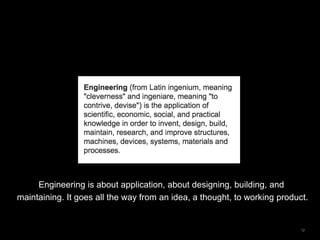 12
Engineering is about application, about designing, building, and
maintaining. It goes all the way from an idea, a thought, to working product.
 