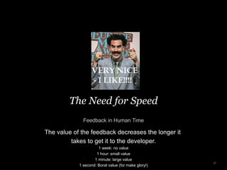 The Need for Speed
Feedback in Human Time
27
The value of the feedback decreases the longer it
takes to get it to the developer.
1 week: no value
1 hour: small value
1 minute: large value
1 second: Borat value (for make glory!)
 