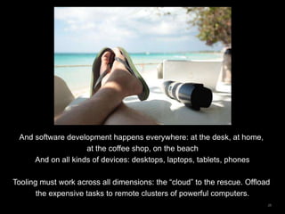 28
And software development happens everywhere: at the desk, at home,
at the coffee shop, on the beach
And on all kinds of devices: desktops, laptops, tablets, phones
Tooling must work across all dimensions: the “cloud” to the rescue. Offload
the expensive tasks to remote clusters of powerful computers.
 