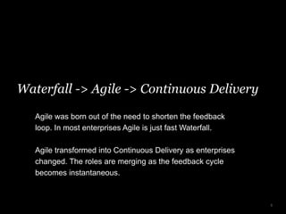Waterfall -> Agile -> Continuous Delivery
5
Agile was born out of the need to shorten the feedback
loop. In most enterprises Agile is just fast Waterfall.
Agile transformed into Continuous Delivery as enterprises
changed. The roles are merging as the feedback cycle
becomes instantaneous.
 