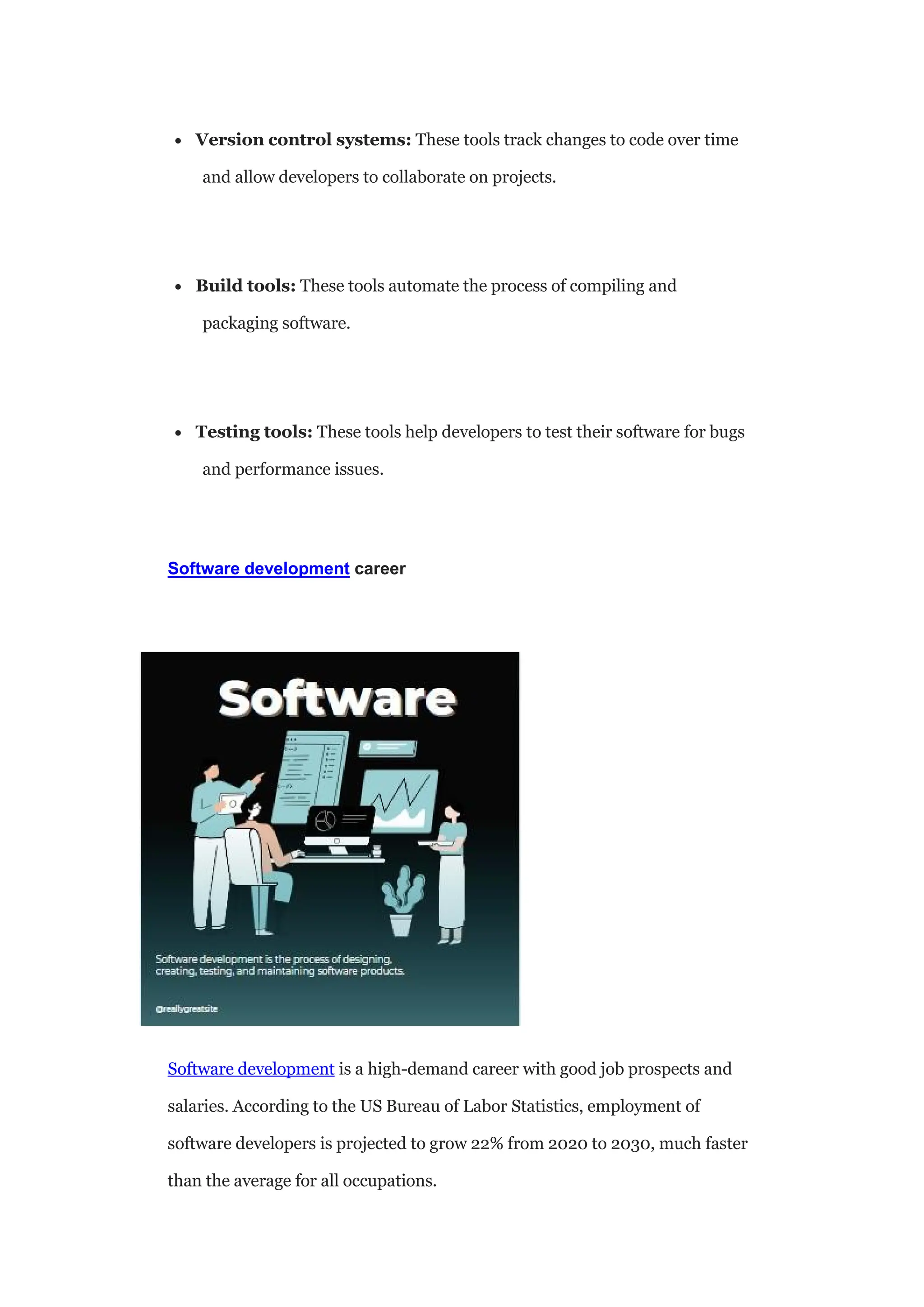  Version control systems: These tools track changes to code over time
and allow developers to collaborate on projects.
 Build tools: These tools automate the process of compiling and
packaging software.
 Testing tools: These tools help developers to test their software for bugs
and performance issues.
Software development career
Software development is a high-demand career with good job prospects and
salaries. According to the US Bureau of Labor Statistics, employment of
software developers is projected to grow 22% from 2020 to 2030, much faster
than the average for all occupations.
 