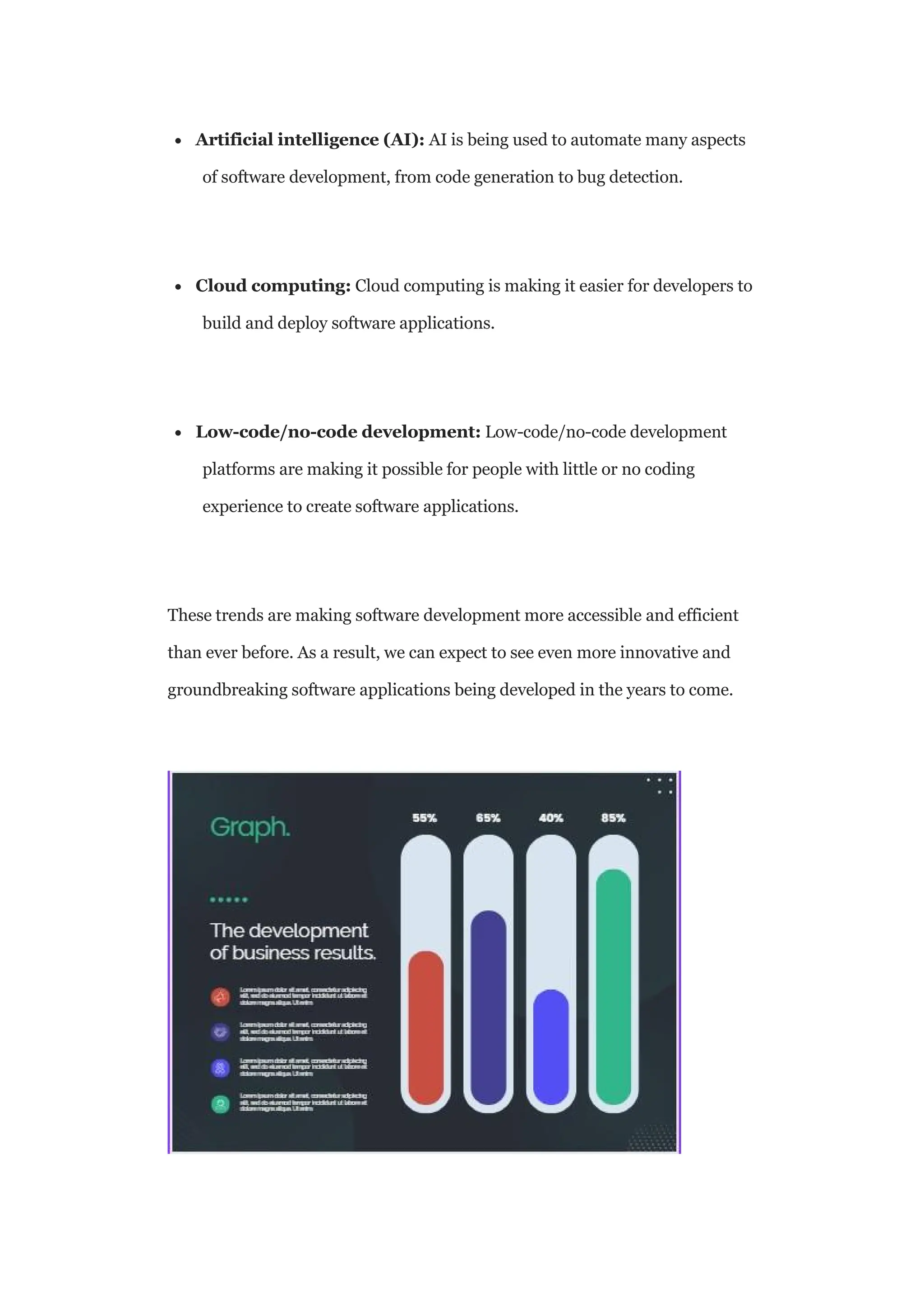  Artificial intelligence (AI): AI is being used to automate many aspects
of software development, from code generation to bug detection.
 Cloud computing: Cloud computing is making it easier for developers to
build and deploy software applications.
 Low-code/no-code development: Low-code/no-code development
platforms are making it possible for people with little or no coding
experience to create software applications.
These trends are making software development more accessible and efficient
than ever before. As a result, we can expect to see even more innovative and
groundbreaking software applications being developed in the years to come.
 