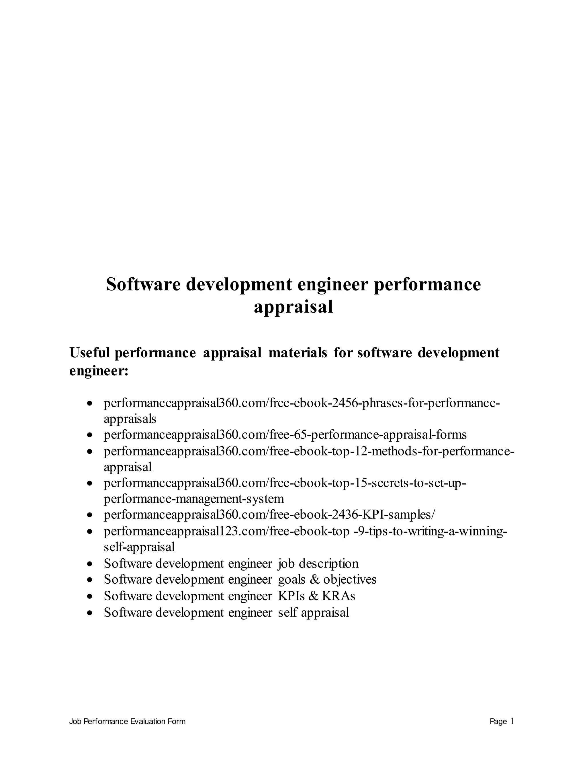 Job Performance Evaluation Form Page 1
Software development engineer performance
appraisal
Useful performance appraisal materials for software development
engineer:
 performanceappraisal360.com/free-ebook-2456-phrases-for-performance-
appraisals
 performanceappraisal360.com/free-65-performance-appraisal-forms
 performanceappraisal360.com/free-ebook-top-12-methods-for-performance-
appraisal
 performanceappraisal360.com/free-ebook-top-15-secrets-to-set-up-
performance-management-system
 performanceappraisal360.com/free-ebook-2436-KPI-samples/
 performanceappraisal123.com/free-ebook-top -9-tips-to-writing-a-winning-
self-appraisal
 Software development engineer job description
 Software development engineer goals & objectives
 Software development engineer KPIs & KRAs
 Software development engineer self appraisal
 