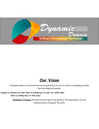 Our Vision
At Dynamic Domain, our work and actions are guided by a core set of values or unchanging principles
that also shapes our purpose.
n design) is achieved not when there is nothing more to add, but rather when
there is nothing more to take away"
Statement of Purpose: ​Provide tools that improve the quality of life and promote a fair and
balanced society throughout the world.
 