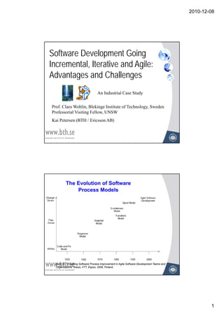 2010-12-08




Software Development Going
Incremental, Iterative and Agile:
Advantages and Challenges
                                   An Industrial Case Study


Prof. Claes Wohlin, Blekinge Institute of Technology, Sweden
Professorial Visiting Fellow, UNSW
Kai Petersen (BTH / Ericsson AB)




          The Evolution of Software
              Process Models




  Salo, O., “Enabling Software Process Improvement in Agile Software Development Teams and
  Organisations” thesis, VTT, Espoo, 2006, Finland.




                                                                                                     1
 