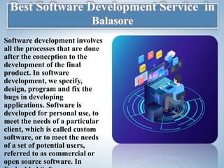 Best Software Development Service in
Balasore
Software development involves
all the processes that are done
after the conception to the
development of the final
product. In software
development, we specify,
design, program and fix the
bugs in developing
applications. Software is
developed for personal use, to
meet the needs of a particular
client, which is called custom
software, or to meet the needs
of a set of potential users,
referred to as commercial or
open source software. In
 