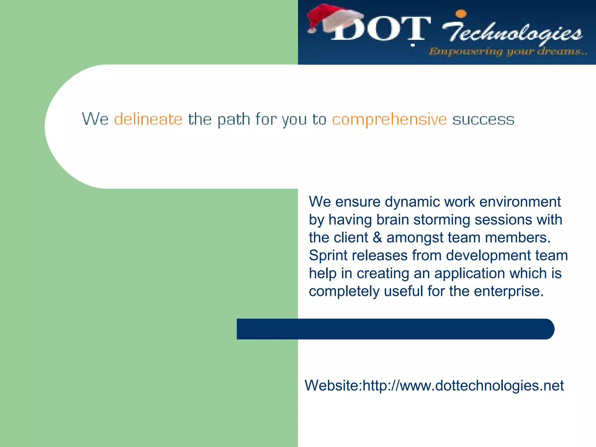 We ensure dynamic work environment
by having brain storming sessions with
the client & amongst team members.
Sprint releases from development team
help in creating an application which is
completely useful for the enterprise.
Website:http://www.dottechnologies.net