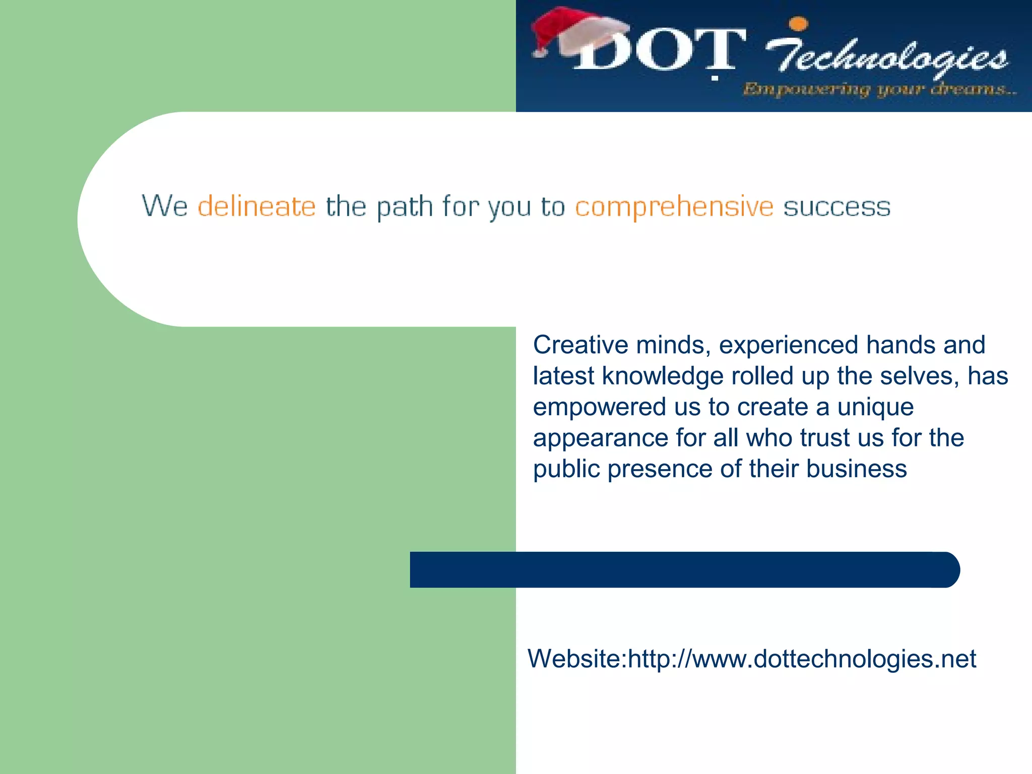 Creative minds, experienced hands and
latest knowledge rolled up the selves, has
empowered us to create a unique
appearance for all who trust us for the
public presence of their business
Website:http://www.dottechnologies.net