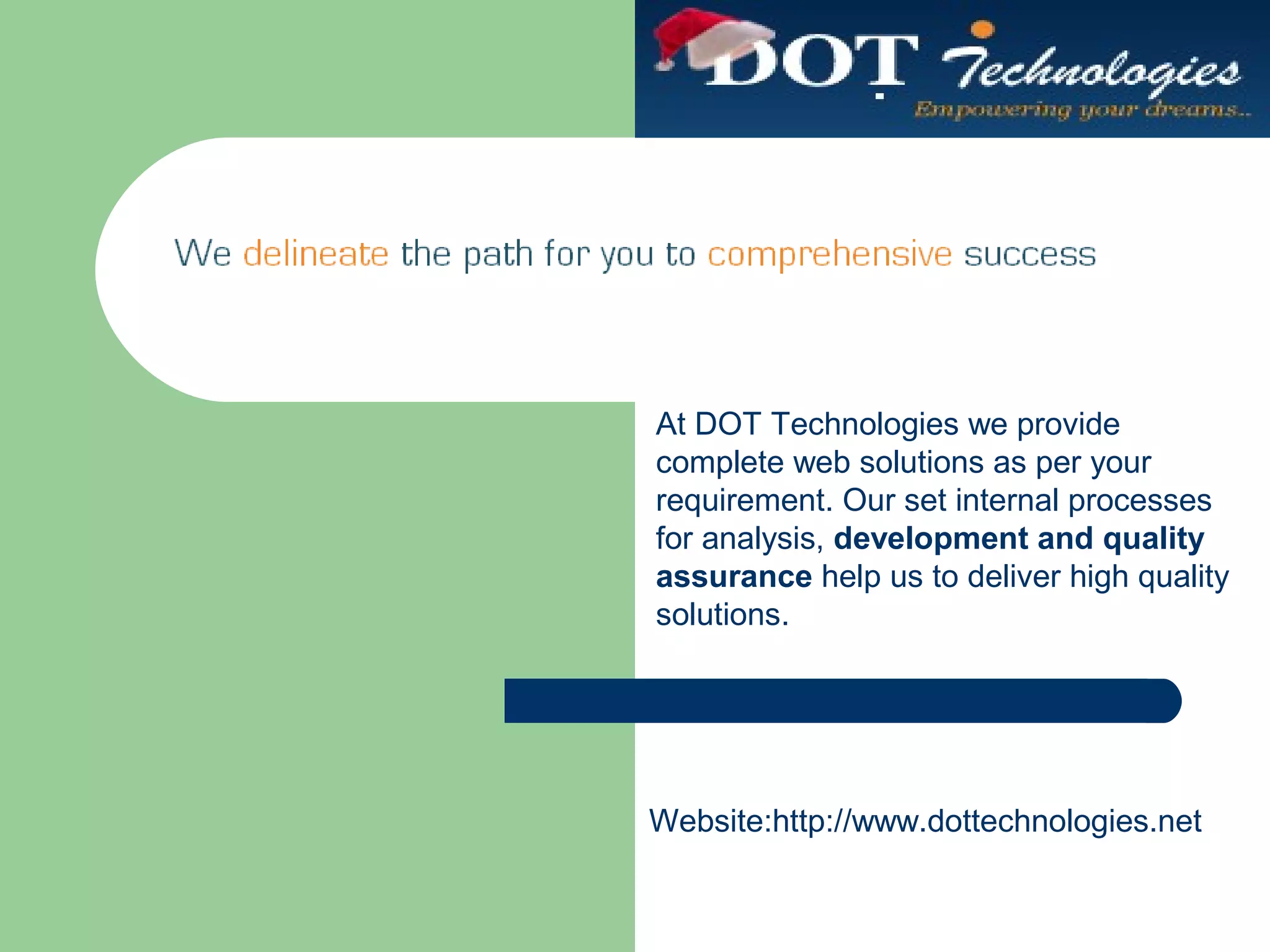 At DOT Technologies we provide
complete web solutions as per your
requirement. Our set internal processes
for analysis, development and quality
assurance help us to deliver high quality
solutions.
Website:http://www.dottechnologies.net