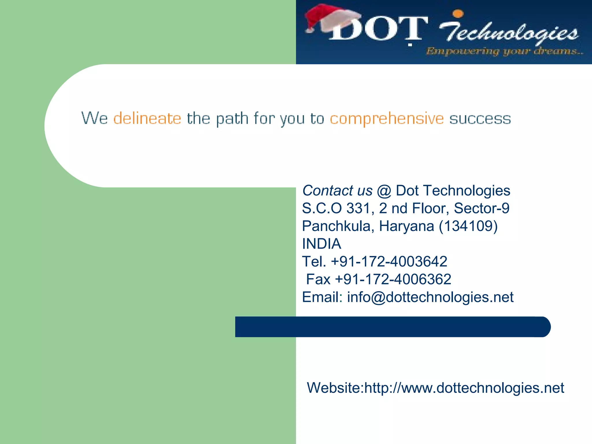Contact us @ Dot Technologies
S.C.O 331, 2 nd Floor, Sector-9
Panchkula, Haryana (134109)
INDIA
Tel. +91-172-4003642
Fax +91-172-4006362
Email: info@dottechnologies.net
Website:http://www.dottechnologies.net