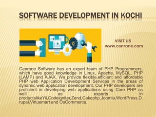 SOFTWARE DEVELOPMENT IN KOCHI
Canrone Software has an expert team of PHP Programmers,
which have good knowledge in Linux, Apache, MySQL, PHP
(LAMP) and AJAX. We provide flexible,efficient and affordable
PHP web Application Development Services in the areas of
dynamic web application development. Our PHP developers are
proficient in developing web applications using Core PHP as
well as experts in
productslikeYii,Codeigniter,Zend,Cakephp,Joomla,WordPress,D
rupal,Virtuemart and OsCommerce.
VISIT US
www.canrone.com
 