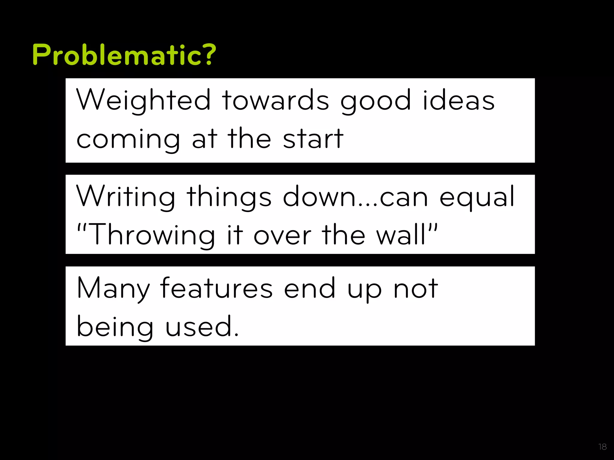 Problematic?
   Weighted towards good ideas
   coming at the start
  Writing things down…can equal
  “Throwing it over the wall”
  Many features end up not
  being used.


                                  18
 