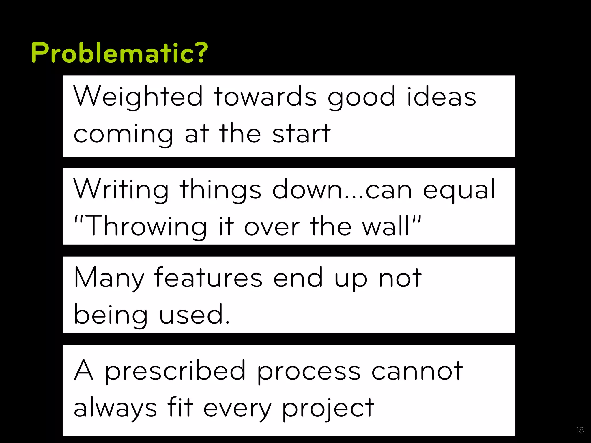 Problematic?
   Weighted towards good ideas
   coming at the start
  Writing things down…can equal
  “Throwing it over the wall”
  Many features end up not
  being used.
  A prescribed process cannot
  always ﬁt every project
                                  18
 