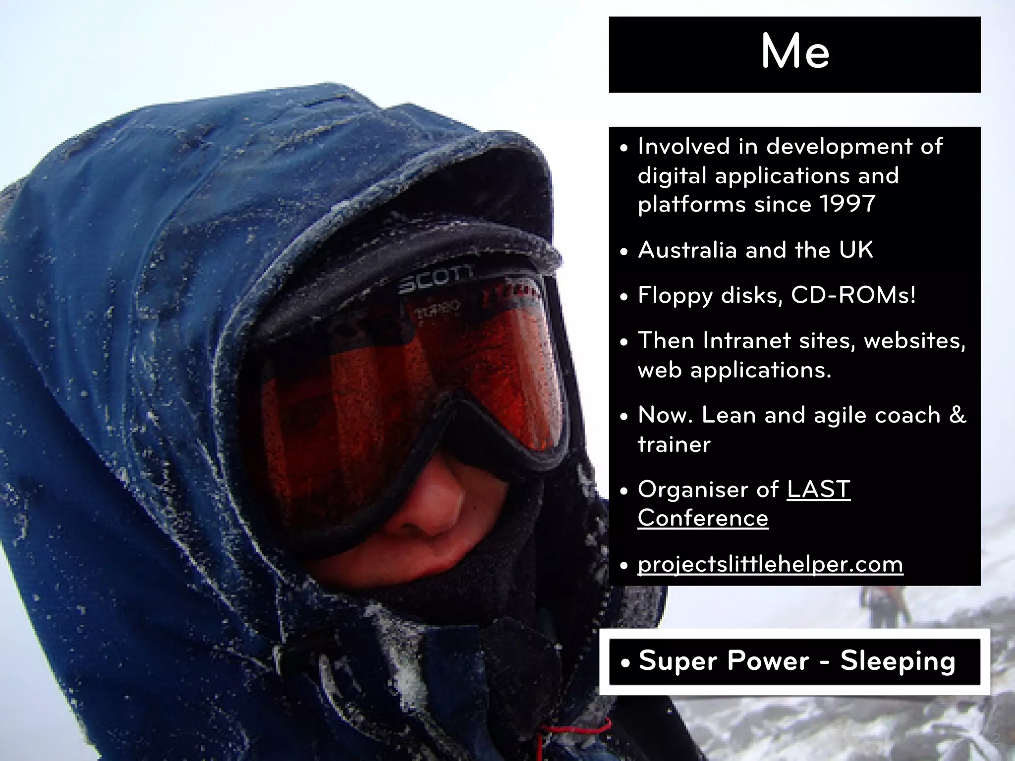 Me
• Involved in development of
  digital applications and
  platforms since 1997
• Australia and the UK
• Floppy disks, CD-ROMs!
• Then Intranet sites, websites,
  web applications.
• Now. Lean and agile coach &
  trainer
• Organiser of LAST
  Conference
• projectslittlehelper.com


• Super Power - Sleeping

                                   2
 