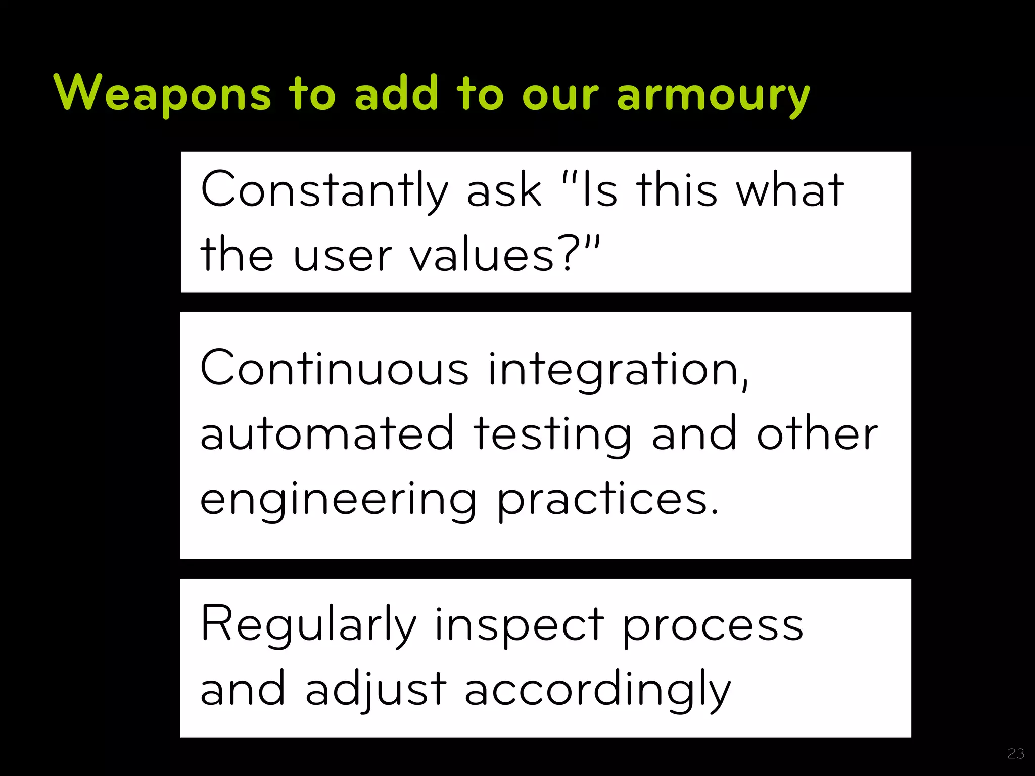 Weapons to add to our armoury
     Constantly ask “Is this what
     the user values?”

     Continuous integration,
     automated testing and other
     engineering practices.

     Regularly inspect process
     and adjust accordingly
                                    23
 