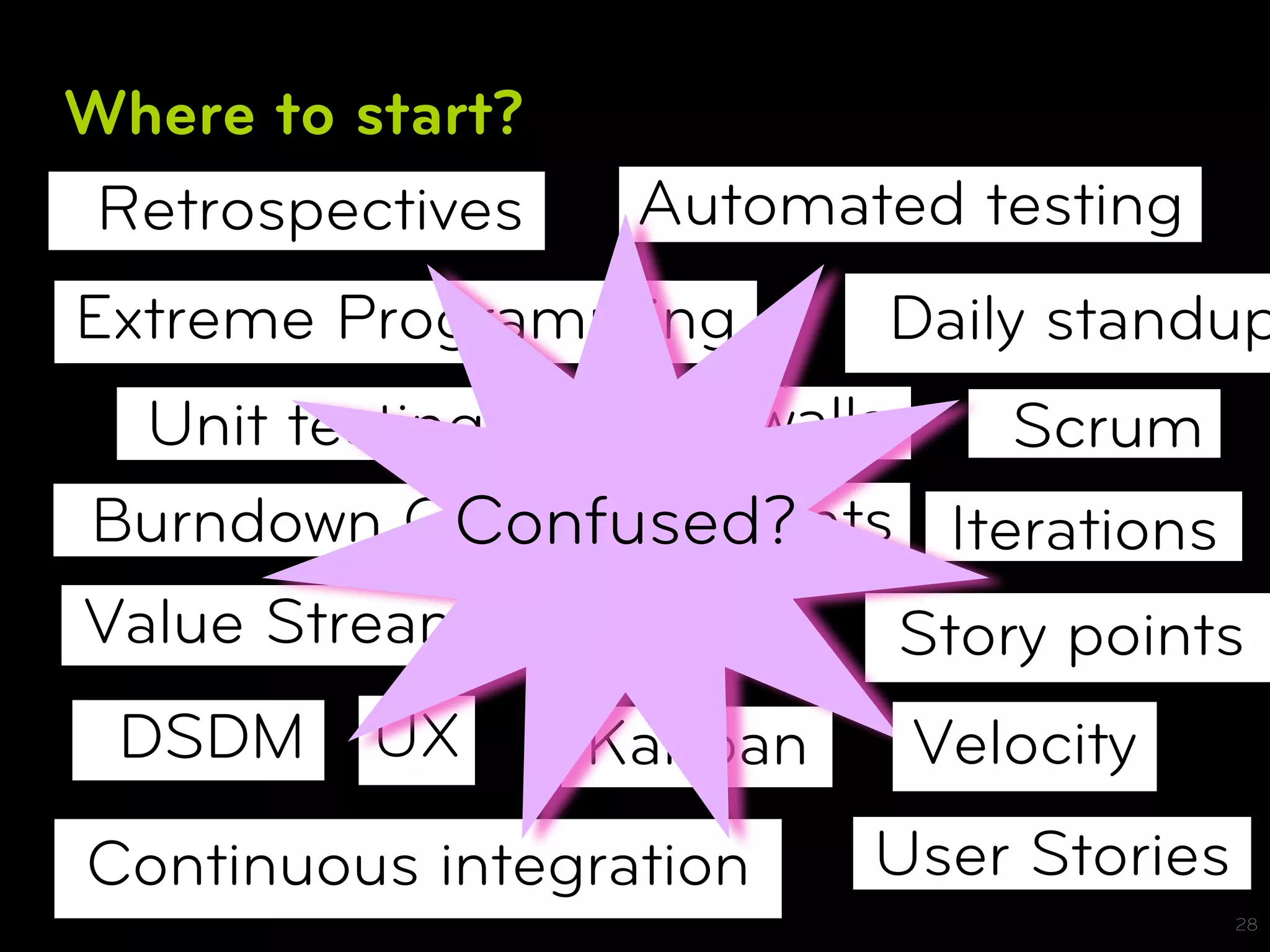 Where to start?
 Retrospectives    Automated testing
Extreme Programming        Daily standup
  Unit testing  Card walls     Scrum
             Confused?
Burndown Charts Sprints Iterations
Value Stream Mapping       Story points
 DSDM     UX      Kanban    Velocity
Continuous integration     User Stories
                                          28
 