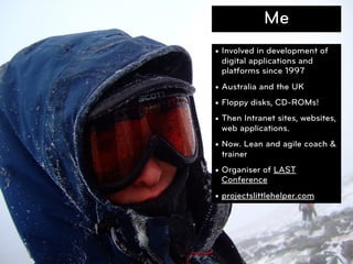 Me
• Involved in development of
  digital applications and
  platforms since 1997
• Australia and the UK
• Floppy disks, CD-ROMs!
• Then Intranet sites, websites,
  web applications.
• Now. Lean and agile coach &
  trainer
• Organiser of LAST
  Conference
• projectslittlehelper.com




                                   2
 