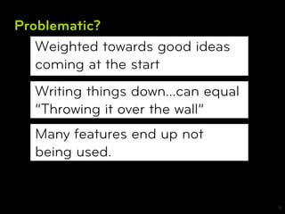 Problematic?
   Weighted towards good ideas
   coming at the start
  Writing things down…can equal
  “Throwing it over the wall”
  Many features end up not
  being used.


                                  18
 