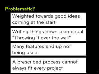 Problematic?
   Weighted towards good ideas
   coming at the start
  Writing things down…can equal
  “Throwing it over the wall”
  Many features end up not
  being used.
  A prescribed process cannot
  always ﬁt every project
                                  18
 