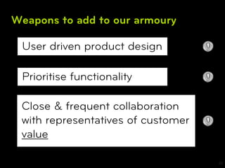 Weapons to add to our armoury

 User driven product design

 Prioritise functionality

 Close & frequent collaboration
 with representatives of customer
 value

                                    22
 
