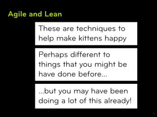 Agile and Lean
       These are techniques to
       help make kittens happy

       Perhaps different to
       things that you might be
       have done before…

       …but you may have been
       doing a lot of this already!
                                      26
 