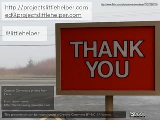 http://www.flickr.com/photos/avardwoolaver/7137096221/
http://projectslittlehelper.com
ed@projectslittlehelper.com

 @littlehelper




Creative Commons photos from
Flickr.

Hand drawn icons:
http://handdrawing.olawolska.com

                                                                                                                31
This presentation can be reused under a Creative Commons BY-NC-SA licence.
 