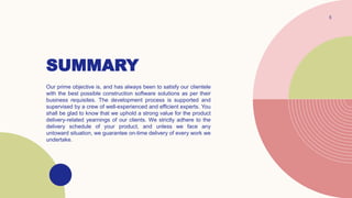 SUMMARY
5
Our prime objective is, and has always been to satisfy our clientele
with the best possible construction software solutions as per their
business requisites. The development process is supported and
supervised by a crew of well-experienced and efficient experts. You
shall be glad to know that we uphold a strong value for the product
delivery-related yearnings of our clients. We strictly adhere to the
delivery schedule of your product, and unless we face any
untoward situation, we guarantee on-time delivery of every work we
undertake.
 