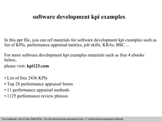 software development kpi examples 
In this ppt file, you can ref materials for software development kpi examples such as 
list of KPIs, performance appraisal metrics, job skills, KRAs, BSC… 
For more software development kpi examples materials such as free 4 ebooks 
below, 
please visit: kpi123.com 
• List of free 2436 KPIs 
• Top 28 performance appraisal forms 
• 11 performance appraisal methods 
• 1125 performance review phrases 
Top materials: List of free 2436 KPIs, Top 28 performance appraisal forms, 11 performance appraisal methods 
Interview questions and answers – free download/ pdf and ppt file 
 