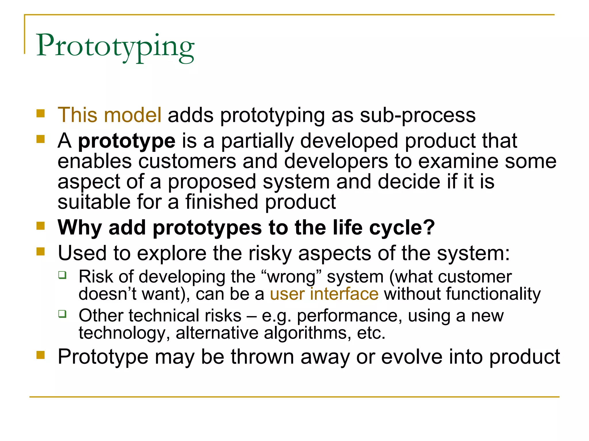 Prototyping This model  adds prototyping as sub-process A  prototype  is a partially developed product that enables customers and developers to examine some aspect of a proposed system and decide if it is suitable for a finished product Why add prototypes to the life cycle? Used to explore the risky aspects of the system: Risk of developing the “wrong” system (what customer doesn’t want), can be a  user interface  without functionality Other technical risks – e.g. performance, using a new technology, alternative algorithms, etc. Prototype may be thrown away or evolve into product 