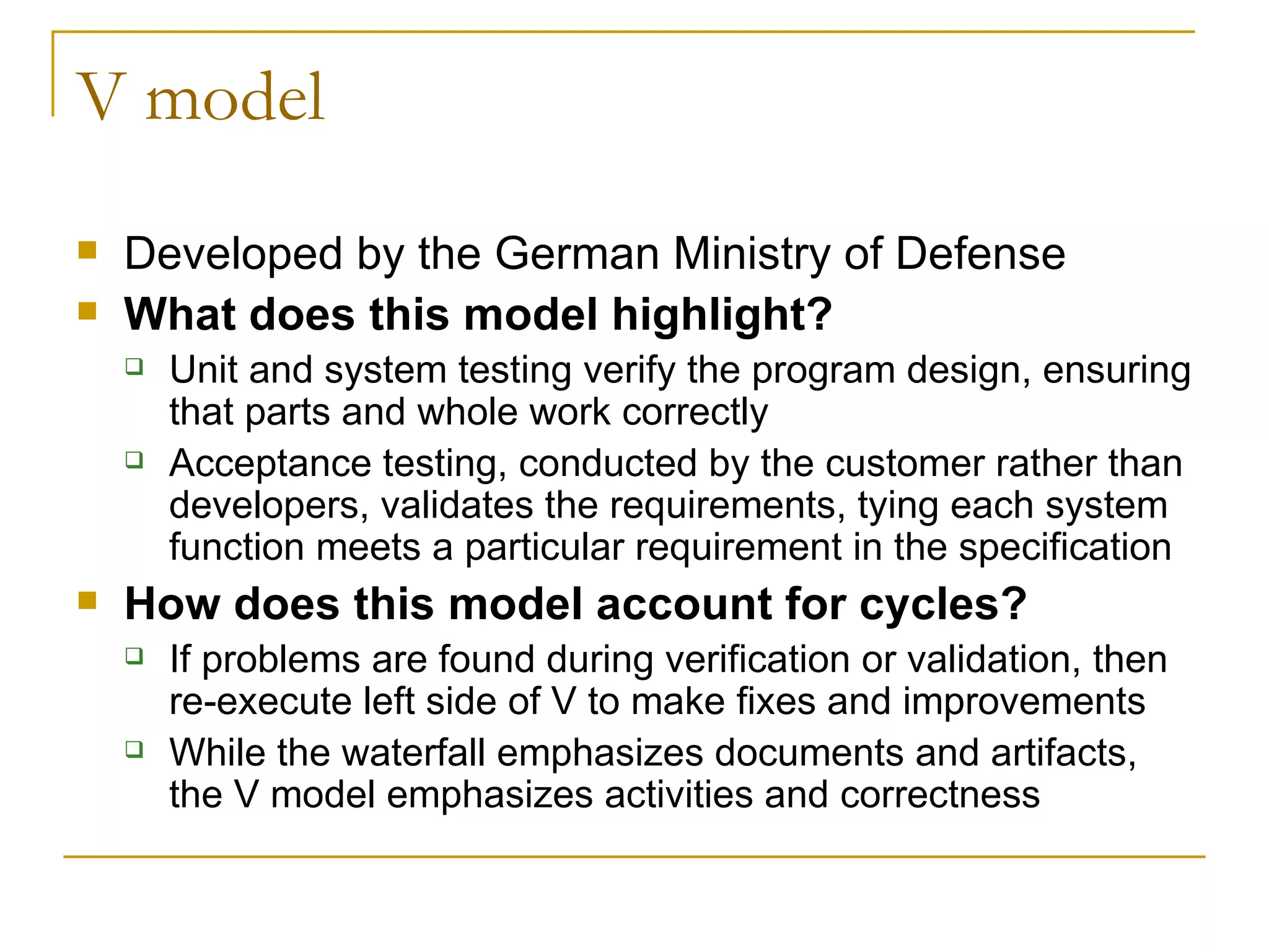 V model Developed by the German Ministry of Defense What does this model highlight? Unit and system testing verify the program design, ensuring that parts and whole work correctly Acceptance testing, conducted by the customer rather than developers, validates the requirements, tying each system function meets a particular requirement in the specification How does this model account for cycles? If problems are found during verification or validation, then re-execute left side of V to make fixes and improvements While the waterfall emphasizes documents and artifacts,  the V model emphasizes activities and correctness  