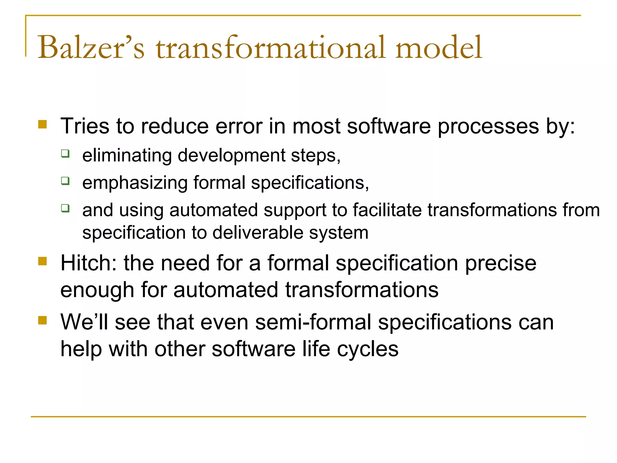 Balzer’s transformational model Tries to reduce error in most software processes by: eliminating development steps,  emphasizing formal specifications,  and using automated support to facilitate transformations from specification to deliverable system Hitch: the need for a formal specification precise enough for automated transformations We’ll see that even semi-formal specifications can help with other software life cycles 