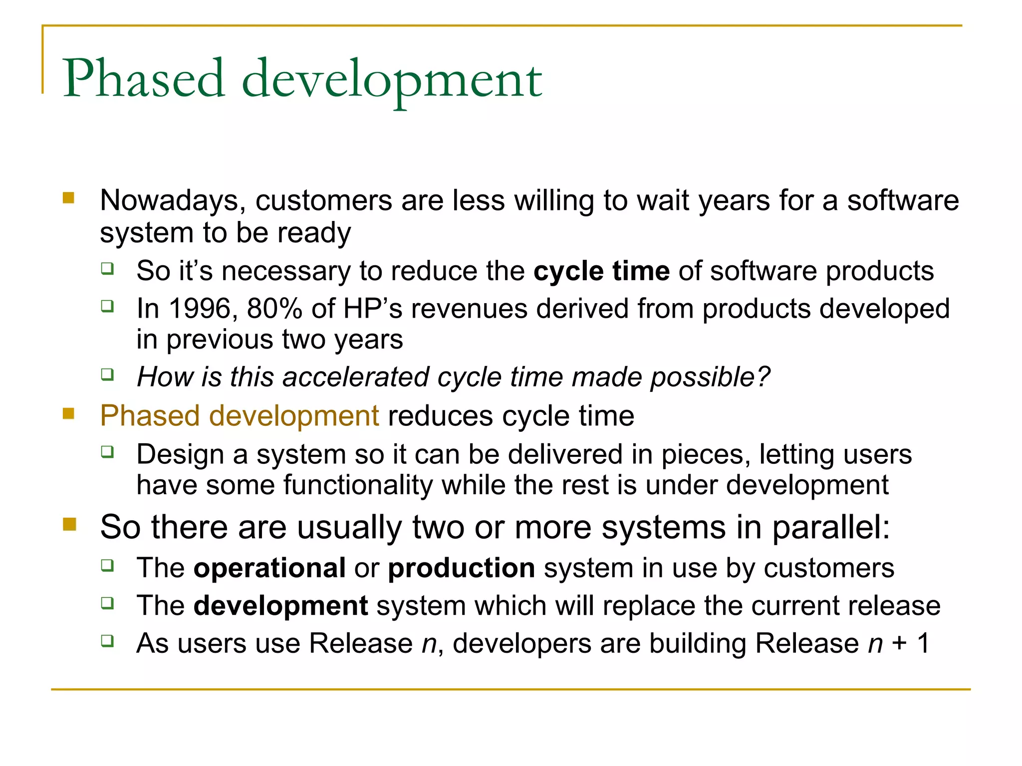 Phased development Nowadays, customers are less willing to wait years for a software system to be ready So it’s necessary to reduce the  cycle time  of software products In 1996, 80% of HP’s revenues derived from products developed in previous two years How is this accelerated cycle time made possible? Phased development  reduces cycle time Design a system so it can be delivered in pieces, letting users have some functionality while the rest is under development So there are usually two or more systems in parallel:  The  operational  or  production  system in use by customers  The  development  system which will replace the current release As users use Release  n , developers are building Release  n  + 1 
