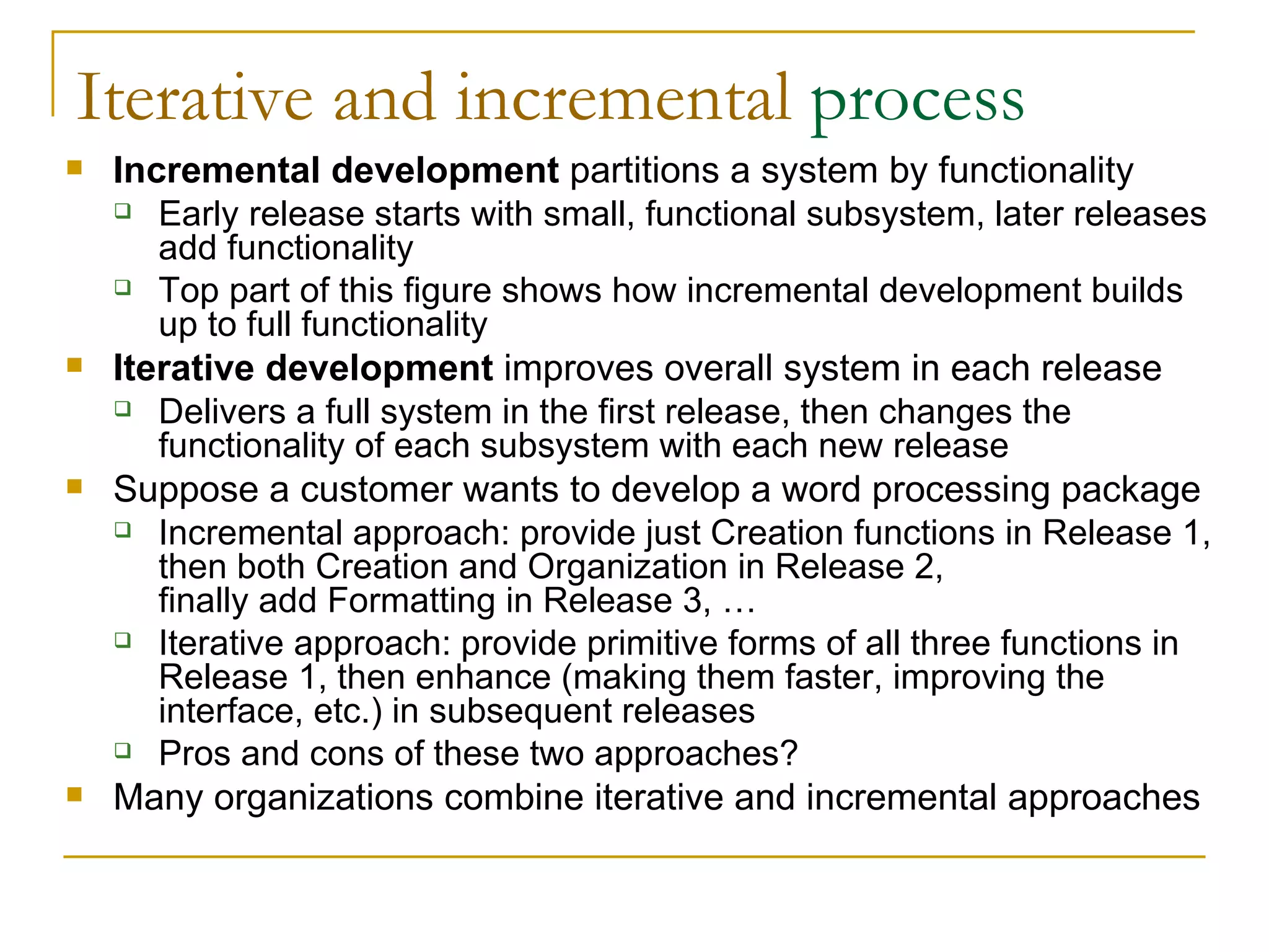 Iterative and incremental  process Incremental development  partitions a system by functionality Early release starts with small, functional subsystem, later releases add functionality Top part of this figure shows how incremental development builds up to full functionality Iterative development  improves overall system in each release Delivers a full system in the first release, then changes the functionality of each subsystem with each new release Suppose a customer wants to develop a word processing package Incremental approach: provide just Creation functions in Release 1, then both Creation and Organization in Release 2,  finally add Formatting in Release 3, … Iterative approach: provide primitive forms of all three functions in Release 1, then enhance (making them faster, improving the interface, etc.) in subsequent releases Pros and cons of these two approaches? Many organizations combine iterative and incremental approaches 
