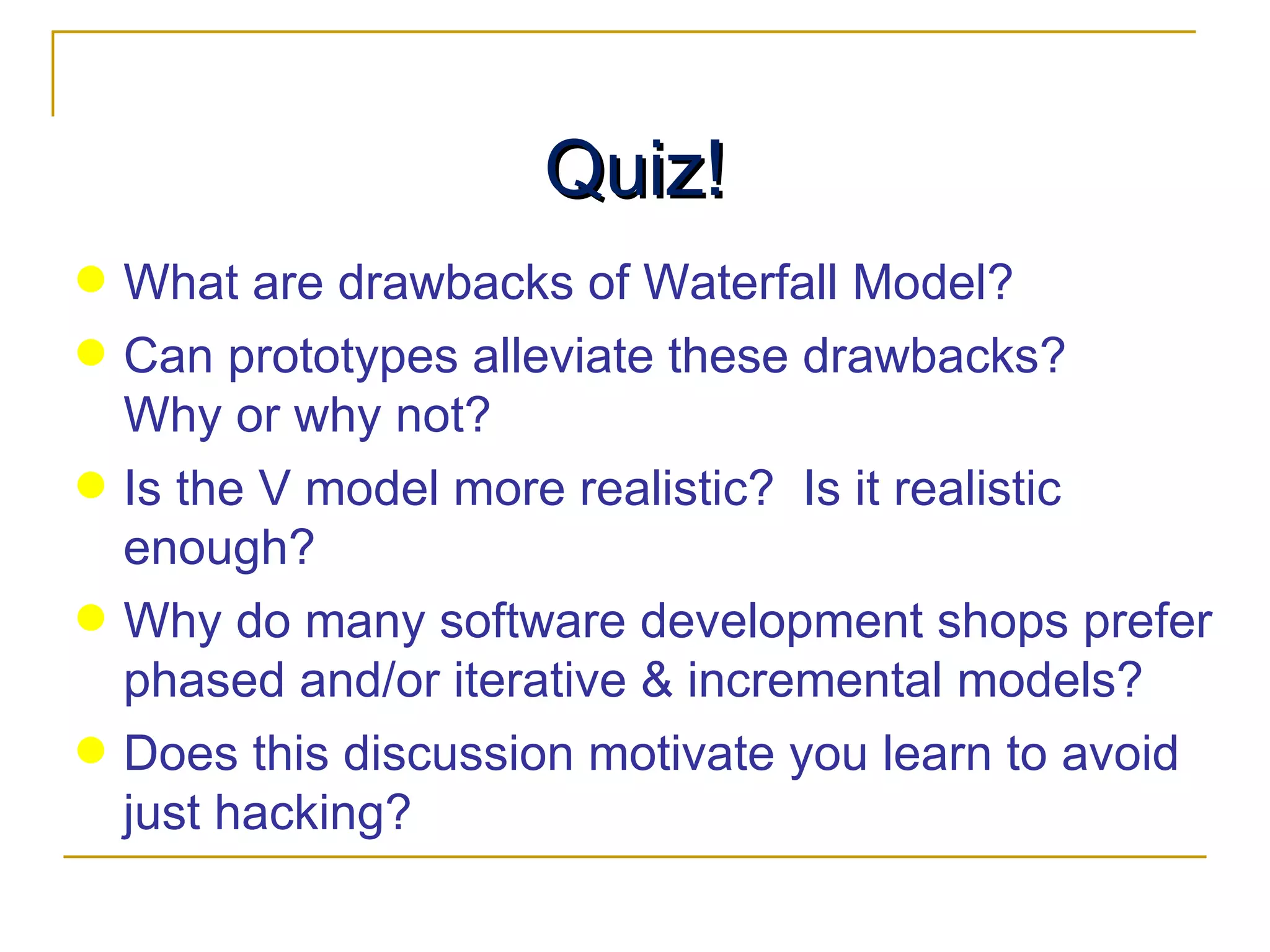 Quiz! What are drawbacks of Waterfall Model? Can prototypes alleviate these drawbacks?  Why or why not? Is the V model more realistic?  Is it realistic enough? Why do many software development shops prefer phased and/or iterative & incremental models? Does this discussion motivate you learn to avoid just hacking? 
