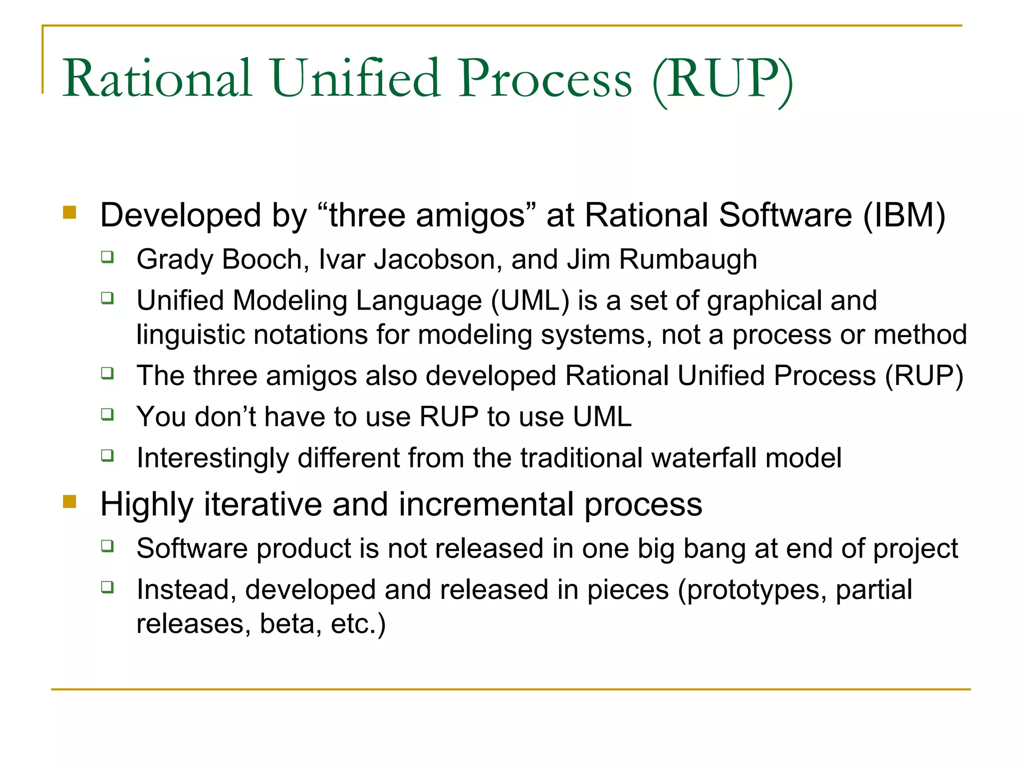 Rational Unified Process (RUP) Developed by “three amigos” at Rational Software (IBM) Grady Booch, Ivar Jacobson, and Jim Rumbaugh Unified Modeling Language (UML) is a set of graphical and linguistic notations for modeling systems, not a process or method The three amigos also developed Rational Unified Process (RUP) You don’t have to use RUP to use UML Interestingly different from the traditional waterfall model Highly iterative and incremental process Software product is not released in one big bang at end of project Instead, developed and released in pieces (prototypes, partial releases, beta, etc.) 