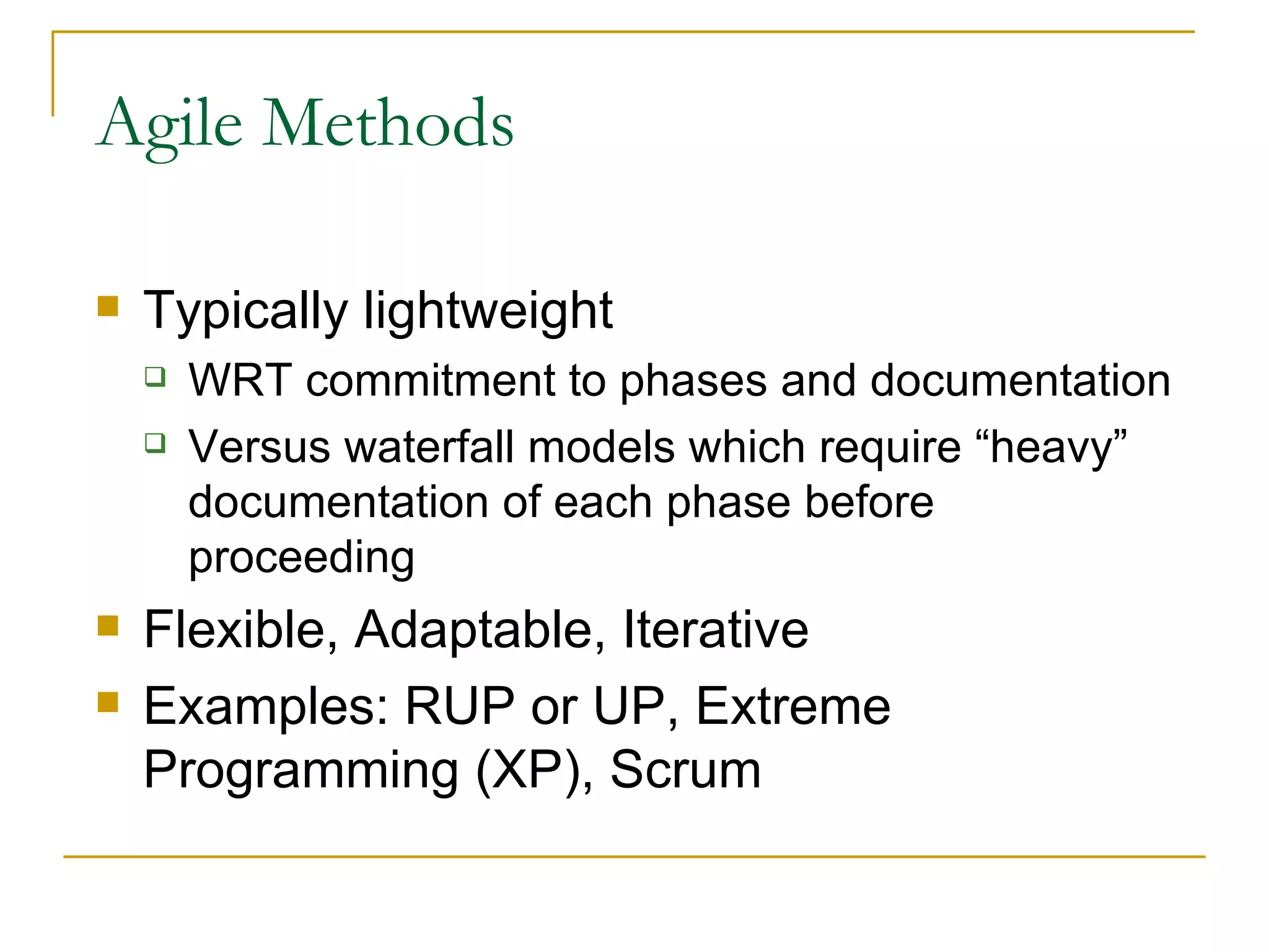 Agile Methods Typically lightweight  WRT commitment to phases and documentation Versus waterfall models which require “heavy” documentation of each phase before proceeding Flexible, Adaptable, Iterative Examples: RUP or UP, Extreme Programming (XP), Scrum 