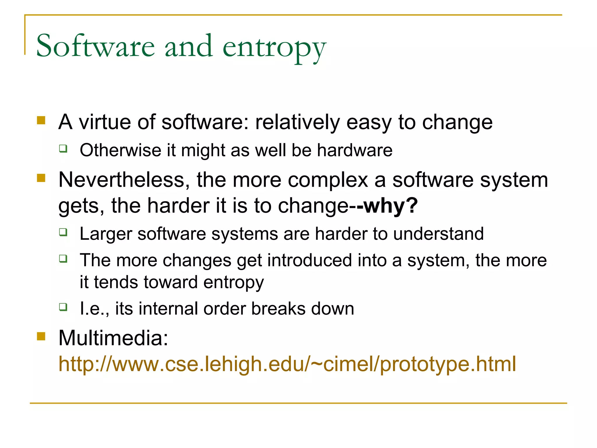 Software and entropy A virtue of software: relatively easy to change Otherwise it might as well be hardware Nevertheless, the more complex a software system gets, the harder it is to change- -why? Larger software systems are harder to understand The more changes get introduced into a system, the more it tends toward entropy  I.e., its internal order breaks down Multimedia:  http://www.cse.lehigh.edu/~cimel/prototype.html   