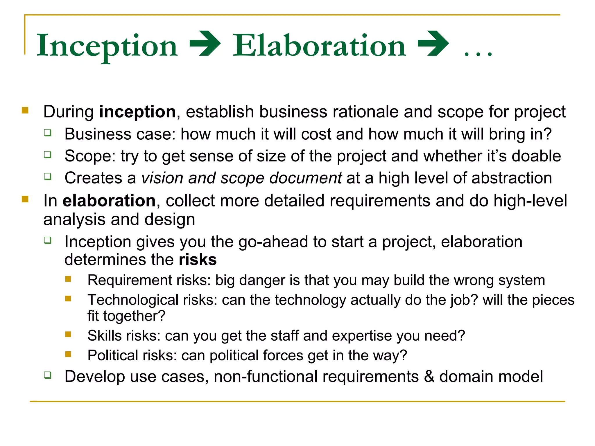 Inception      Elaboration     … During  inception , establish business rationale and scope for project Business case: how much it will cost and how much it will bring in? Scope: try to get sense of size of the project and whether it’s doable Creates a  vision and scope document  at a high level of abstraction In  elaboration , collect more detailed requirements and do high-level analysis and design Inception gives you the go-ahead to start a project, elaboration determines the  risks Requirement risks: big danger is that you may build the wrong system  Technological risks: can the technology actually do the job? will the pieces fit together? Skills risks: can you get the staff and expertise you need? Political risks: can political forces get in the way? Develop use cases, non-functional requirements & domain model 