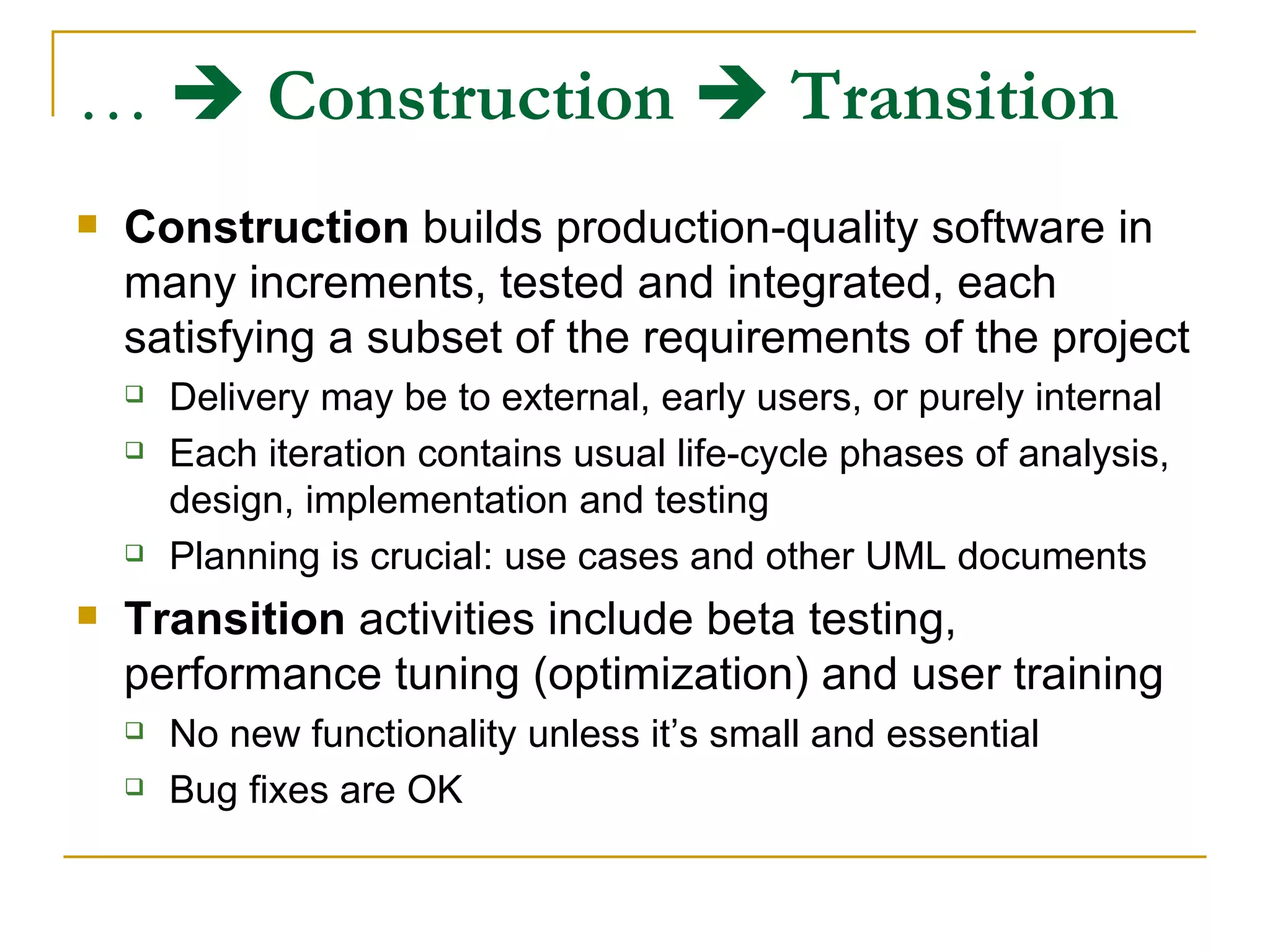 …     Construction      Transition   Construction  builds production-quality software in many increments, tested and integrated, each satisfying a subset of the requirements of the project Delivery may be to external, early users, or purely internal Each iteration contains usual life-cycle phases of analysis, design, implementation and testing Planning is crucial: use cases and other UML documents Transition  activities include beta testing, performance tuning (optimization) and user training No new functionality unless it’s small and essential Bug fixes are OK 