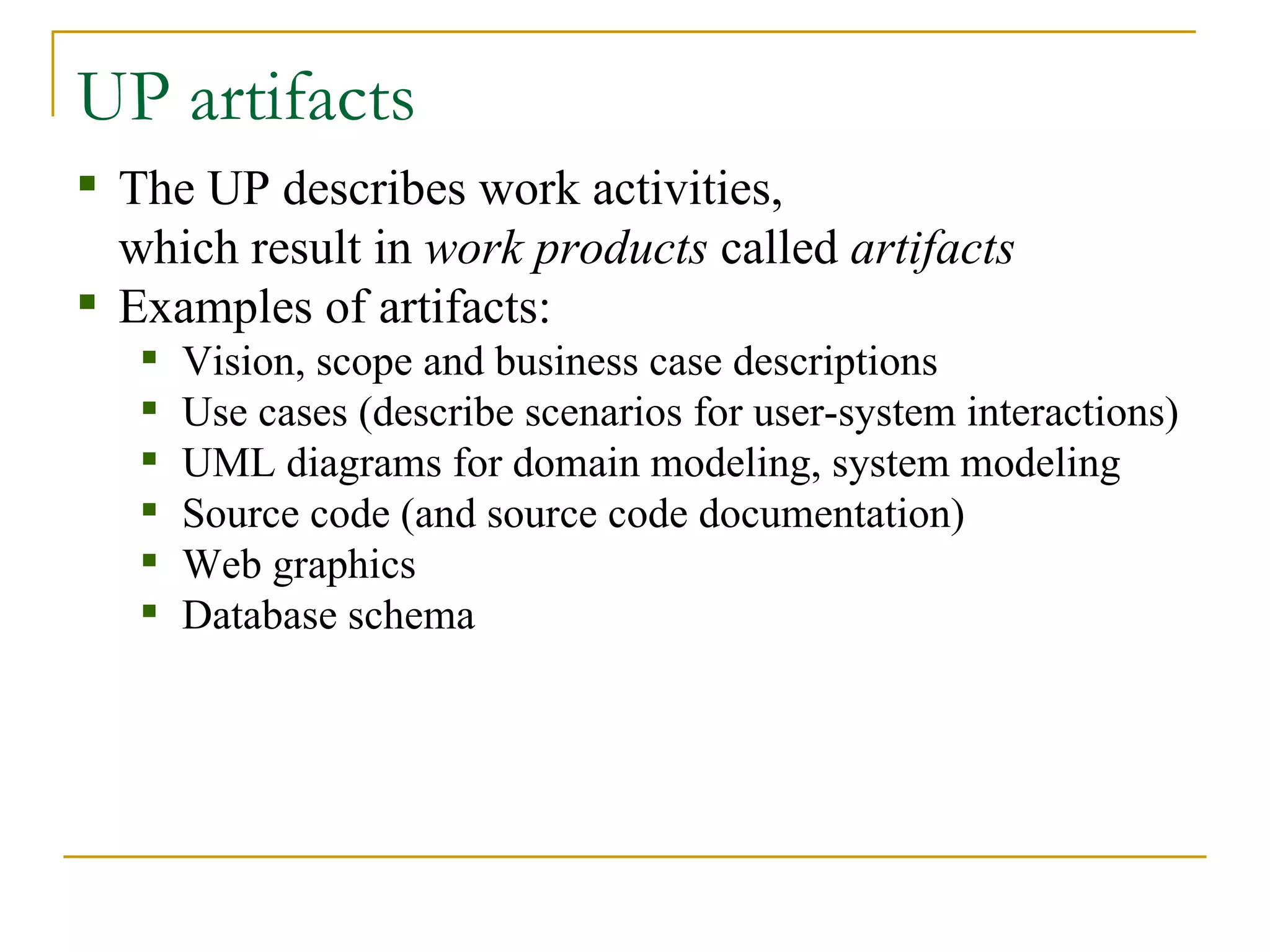 UP artifacts The UP describes work activities,  which result in  work products  called  artifacts Examples of artifacts: Vision, scope and business case descriptions Use cases (describe scenarios for user-system interactions) UML diagrams for domain modeling, system modeling Source code (and source code documentation) Web graphics Database schema 