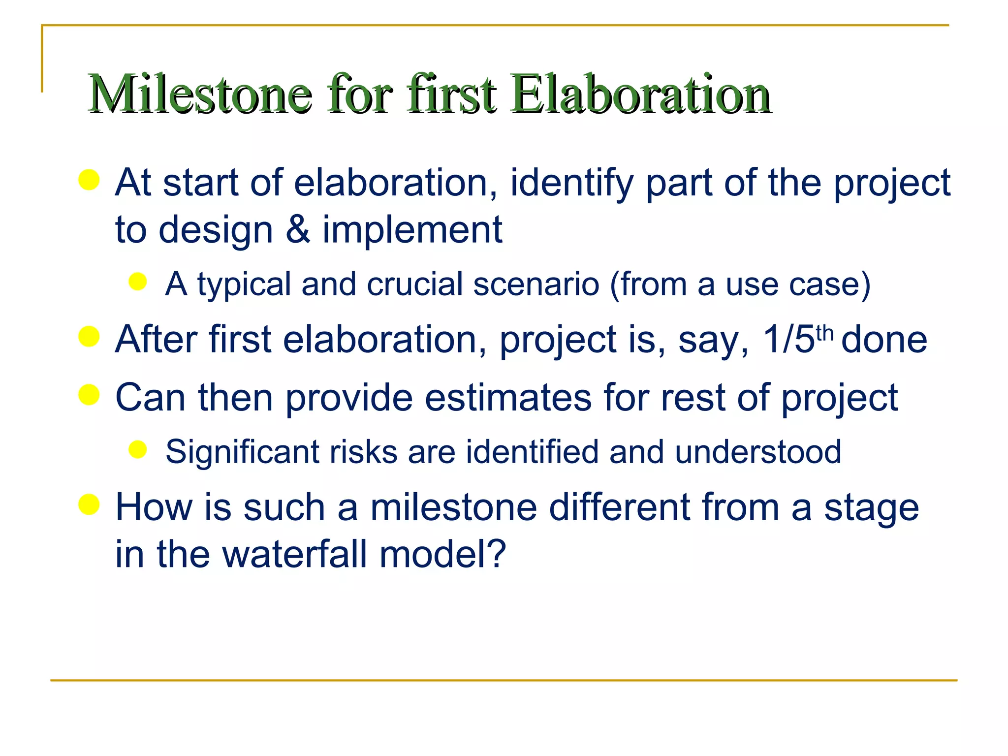 Milestone for first Elaboration At start of elaboration, identify part of the project to design & implement A typical and crucial scenario (from a use case) After first elaboration, project is, say, 1/5 th  done Can then provide estimates for rest of project Significant risks are identified and understood How is such a milestone different from a stage in the waterfall model? 
