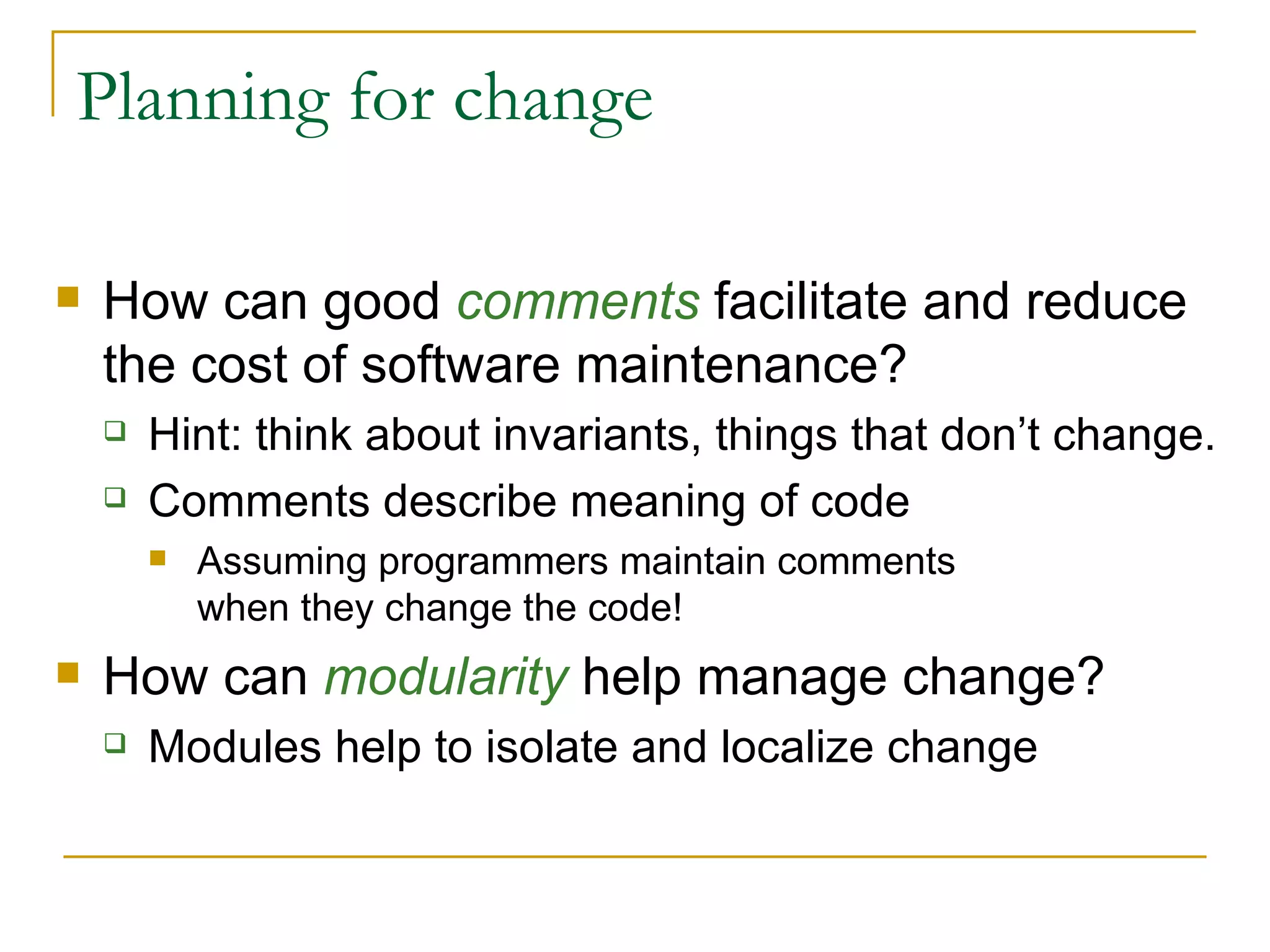 Planning for change How can good  comments  facilitate and reduce the cost of software maintenance? Hint:   think about invariants, things that don’t change. Comments describe meaning of code Assuming programmers maintain comments  when they change the code! How can  modularity  help manage change? Modules help to isolate and localize change 